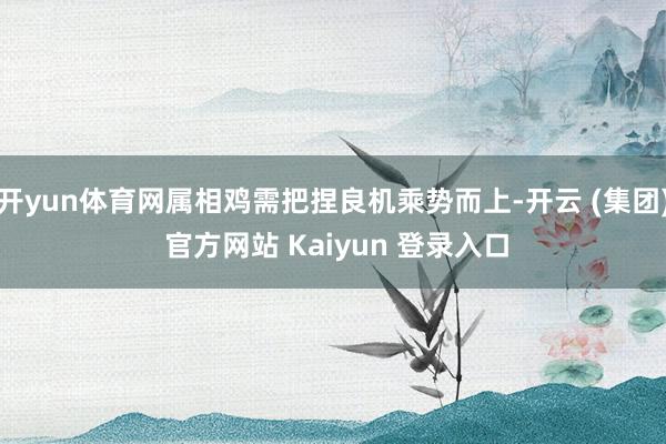 开yun体育网属相鸡需把捏良机乘势而上-开云 (集团) 官方网站 Kaiyun 登录入口