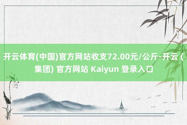 开云体育(中国)官方网站收支72.00元/公斤-开云 (集团) 官方网站 Kaiyun 登录入口
