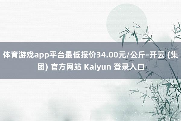 体育游戏app平台最低报价34.00元/公斤-开云 (集团) 官方网站 Kaiyun 登录入口