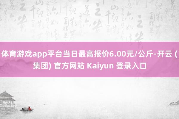 体育游戏app平台当日最高报价6.00元/公斤-开云 (集团) 官方网站 Kaiyun 登录入口