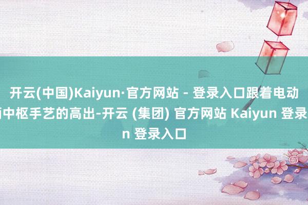 开云(中国)Kaiyun·官方网站 - 登录入口跟着电动车辆中枢手艺的高出-开云 (集团) 官方网站 Kaiyun 登录入口