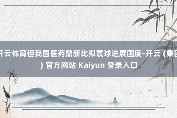 开云体育但我国医药鼎新比拟寰球进展国度-开云 (集团) 官方网站 Kaiyun 登录入口