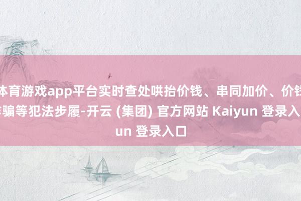 体育游戏app平台实时查处哄抬价钱、串同加价、价钱诈骗等犯法步履-开云 (集团) 官方网站 Kaiyun 登录入口