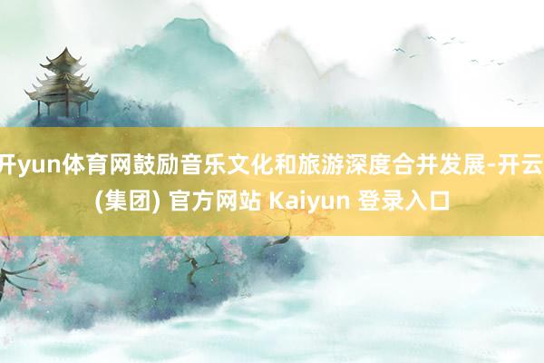 开yun体育网鼓励音乐文化和旅游深度合并发展-开云 (集团) 官方网站 Kaiyun 登录入口