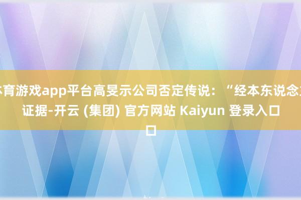 体育游戏app平台高旻示公司否定传说：“经本东说念主证据-开云 (集团) 官方网站 Kaiyun 登录入口