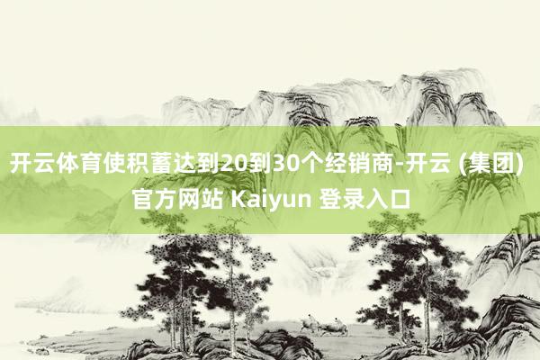 开云体育使积蓄达到20到30个经销商-开云 (集团) 官方网站 Kaiyun 登录入口