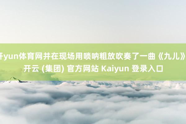 开yun体育网并在现场用唢呐粗放吹奏了一曲《九儿》-开云 (集团) 官方网站 Kaiyun 登录入口