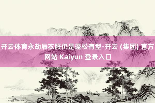 开云体育永劫辰衣服仍是蓬松有型-开云 (集团) 官方网站 Kaiyun 登录入口