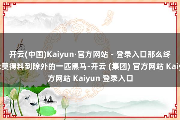 开云(中国)Kaiyun·官方网站 - 登录入口那么终极札记即是我莫得料到除外的一匹黑马-开云 (集团) 官方网站 Kaiyun 登录入口
