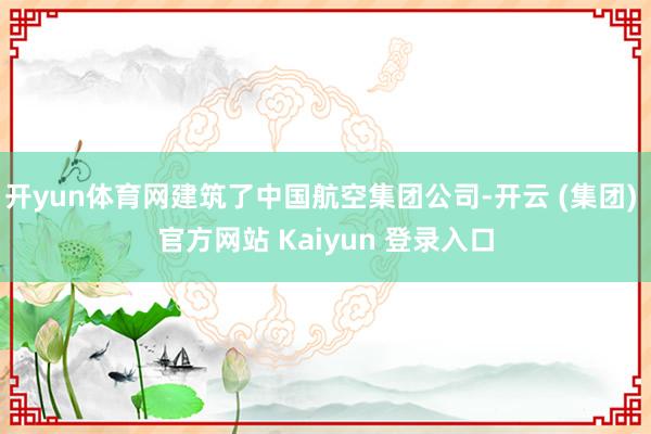 开yun体育网建筑了中国航空集团公司-开云 (集团) 官方网站 Kaiyun 登录入口