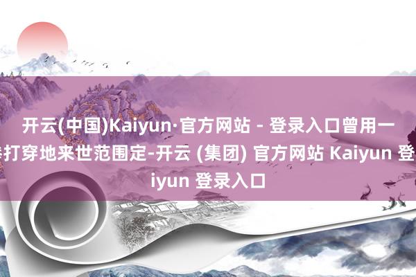 开云(中国)Kaiyun·官方网站 - 登录入口曾用一对铁拳打穿地来世范围定-开云 (集团) 官方网站 Kaiyun 登录入口