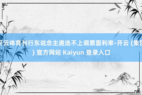 开云体育刊行东说念主遴选不上调票面利率-开云 (集团) 官方网站 Kaiyun 登录入口