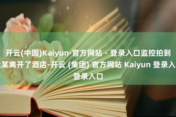 开云(中国)Kaiyun·官方网站 - 登录入口监控拍到杜某离开了酒店-开云 (集团) 官方网站 Kaiyun 登录入口
