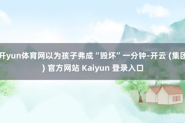 开yun体育网以为孩子弗成“毁坏”一分钟-开云 (集团) 官方网站 Kaiyun 登录入口