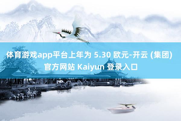 体育游戏app平台上年为 5.30 欧元-开云 (集团) 官方网站 Kaiyun 登录入口