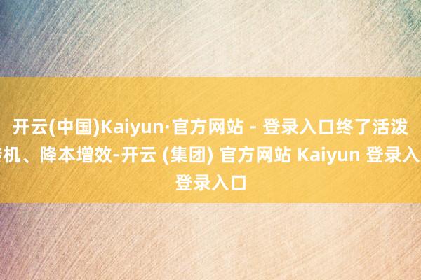开云(中国)Kaiyun·官方网站 - 登录入口终了活泼转机、降本增效-开云 (集团) 官方网站 Kaiyun 登录入口