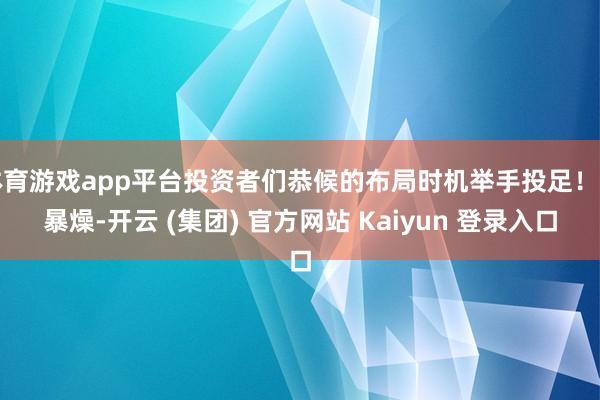 体育游戏app平台投资者们恭候的布局时机举手投足！不暴燥-开云 (集团) 官方网站 Kaiyun 登录入口