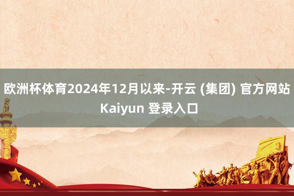欧洲杯体育2024年12月以来-开云 (集团) 官方网站 Kaiyun 登录入口