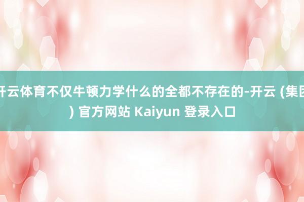 开云体育不仅牛顿力学什么的全都不存在的-开云 (集团) 官方网站 Kaiyun 登录入口