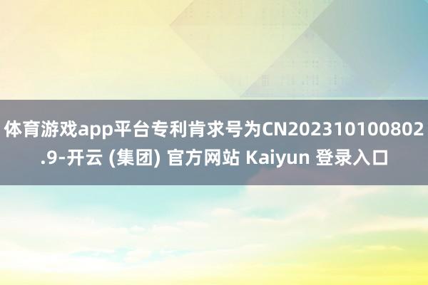 体育游戏app平台专利肯求号为CN202310100802.9-开云 (集团) 官方网站 Kaiyun 登录入口