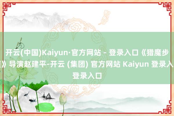 开云(中国)Kaiyun·官方网站 - 登录入口《猎魔步履》导演赵建平-开云 (集团) 官方网站 Kaiyun 登录入口