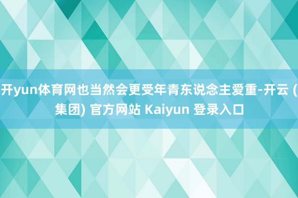 开yun体育网也当然会更受年青东说念主爱重-开云 (集团) 官方网站 Kaiyun 登录入口