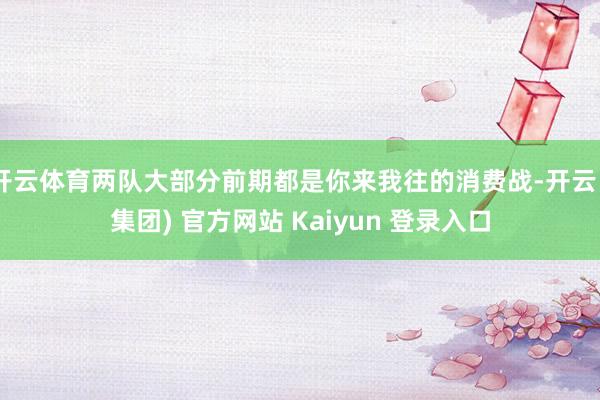 开云体育两队大部分前期都是你来我往的消费战-开云 (集团) 官方网站 Kaiyun 登录入口