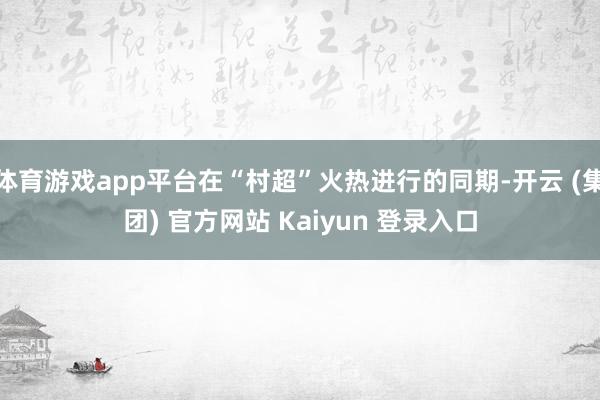 体育游戏app平台在“村超”火热进行的同期-开云 (集团) 官方网站 Kaiyun 登录入口
