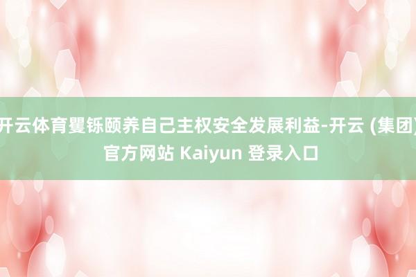 开云体育矍铄颐养自己主权安全发展利益-开云 (集团) 官方网站 Kaiyun 登录入口