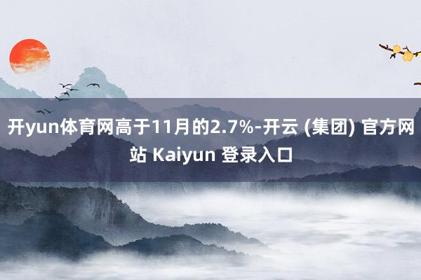 开yun体育网高于11月的2.7%-开云 (集团) 官方网站 Kaiyun 登录入口