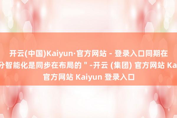 开云(中国)Kaiyun·官方网站 - 登录入口同期在三电转型的时分智能化是同步在布局的＂-开云 (集团) 官方网站 Kaiyun 登录入口