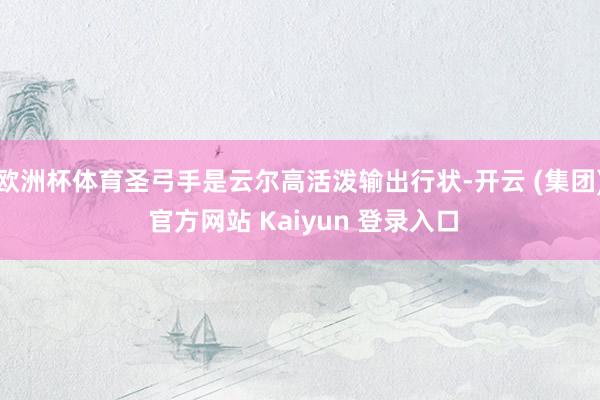 欧洲杯体育圣弓手是云尔高活泼输出行状-开云 (集团) 官方网站 Kaiyun 登录入口