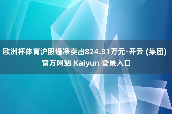 欧洲杯体育沪股通净卖出824.31万元-开云 (集团) 官方网站 Kaiyun 登录入口