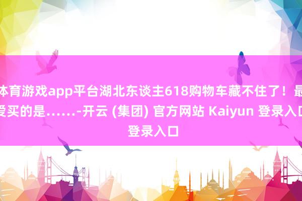 体育游戏app平台湖北东谈主618购物车藏不住了！最爱买的是……-开云 (集团) 官方网站 Kaiyun 登录入口