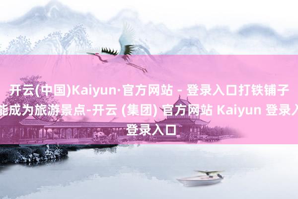 开云(中国)Kaiyun·官方网站 - 登录入口打铁铺子也能成为旅游景点-开云 (集团) 官方网站 Kaiyun 登录入口