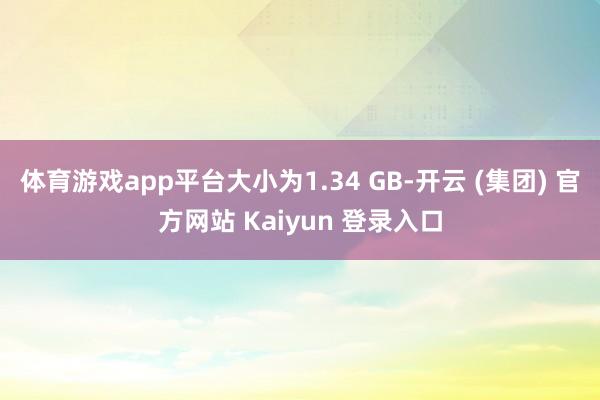 体育游戏app平台大小为1.34 GB-开云 (集团) 官方网站 Kaiyun 登录入口