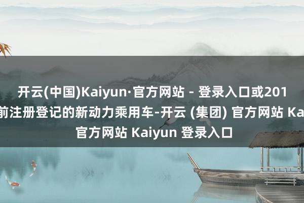 开云(中国)Kaiyun·官方网站 - 登录入口或2018年12月31日前注册登记的新动力乘用车-开云 (集团) 官方网站 Kaiyun 登录入口