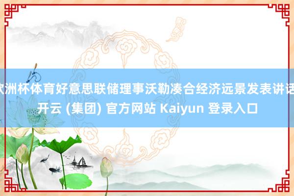 欧洲杯体育好意思联储理事沃勒凑合经济远景发表讲话-开云 (集团) 官方网站 Kaiyun 登录入口