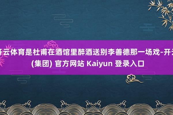 开云体育是杜甫在酒馆里醉酒送别李善德那一场戏-开云 (集团) 官方网站 Kaiyun 登录入口