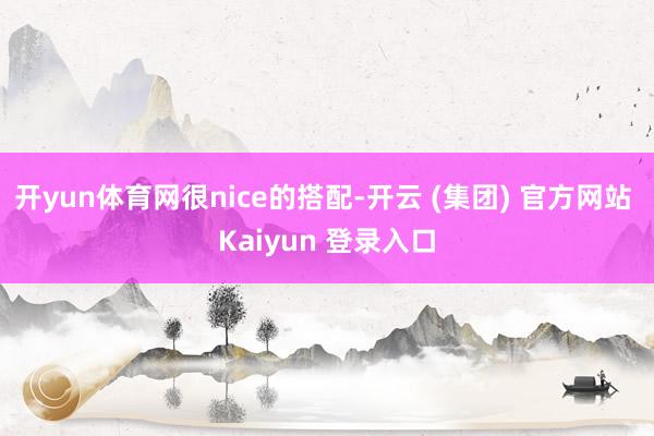 开yun体育网很nice的搭配-开云 (集团) 官方网站 Kaiyun 登录入口