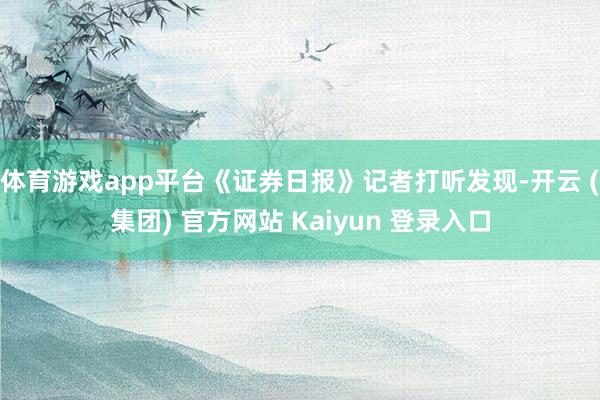 体育游戏app平台《证券日报》记者打听发现-开云 (集团) 官方网站 Kaiyun 登录入口