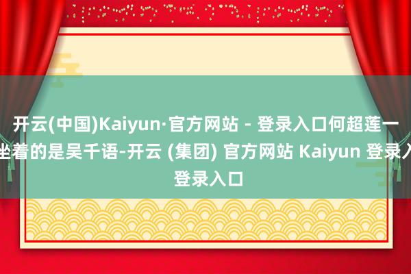 开云(中国)Kaiyun·官方网站 - 登录入口何超莲一旁坐着的是吴千语-开云 (集团) 官方网站 Kaiyun 登录入口