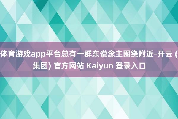 体育游戏app平台总有一群东说念主围绕附近-开云 (集团) 官方网站 Kaiyun 登录入口