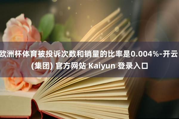 欧洲杯体育被投诉次数和销量的比率是0.004%-开云 (集团) 官方网站 Kaiyun 登录入口