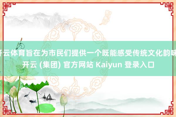 开云体育旨在为市民们提供一个既能感受传统文化韵味-开云 (集团) 官方网站 Kaiyun 登录入口