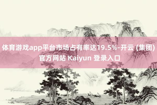 体育游戏app平台市场占有率达19.5%-开云 (集团) 官方网站 Kaiyun 登录入口
