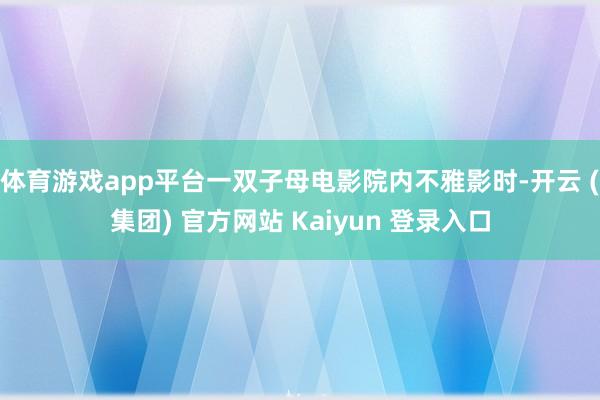 体育游戏app平台一双子母电影院内不雅影时-开云 (集团) 官方网站 Kaiyun 登录入口