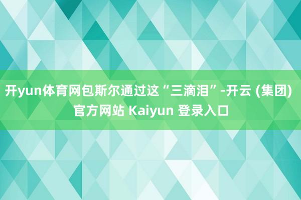 开yun体育网包斯尔通过这“三滴泪”-开云 (集团) 官方网站 Kaiyun 登录入口