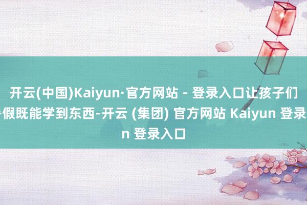 开云(中国)Kaiyun·官方网站 - 登录入口让孩子们在暑假既能学到东西-开云 (集团) 官方网站 Kaiyun 登录入口