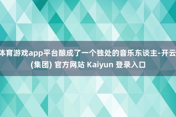 体育游戏app平台酿成了一个独处的音乐东谈主-开云 (集团) 官方网站 Kaiyun 登录入口